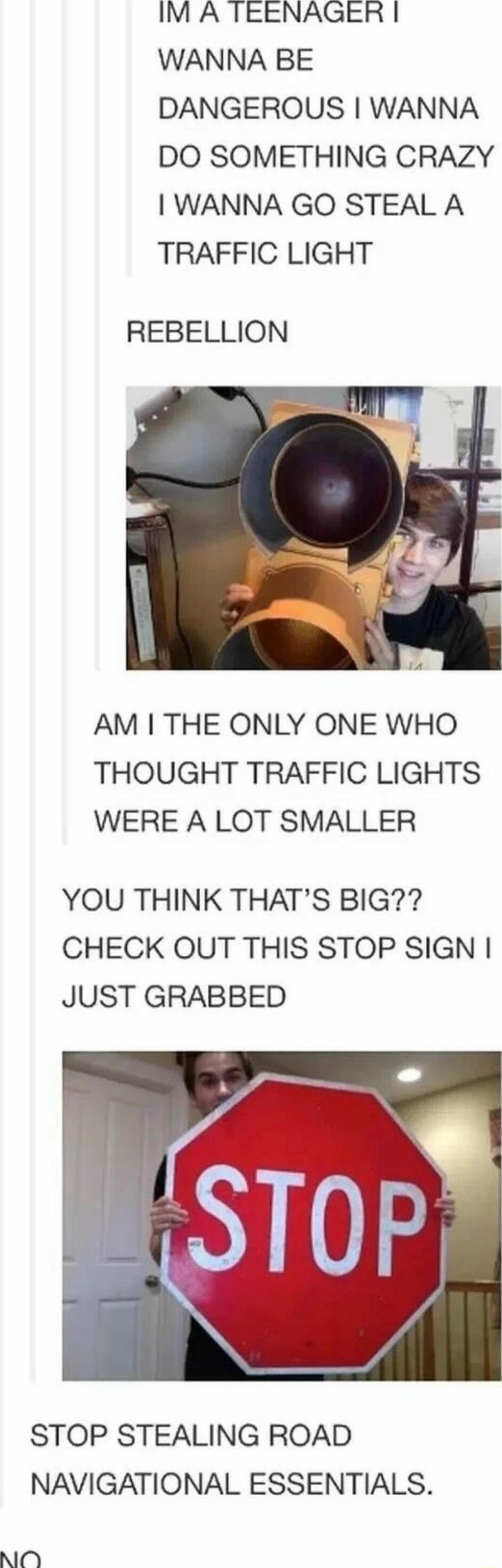 IM A TEENAGER WANNA BE DANGEROUS WANNA DO SOMETHING CRAZY WANNA GO STEAL A TRAFFIC LIGHT REBELLION AM THE ONLY ONE WHO THOUGHT TRAFFIC LIGHTS WERE A LOT SMALLER YOU THINK THATS BIG CHECK OUT THIS STOP SIGN JUST GRABBED STOP STEALING ROAD NAVIGATIONAL ESSENTIALS NOY