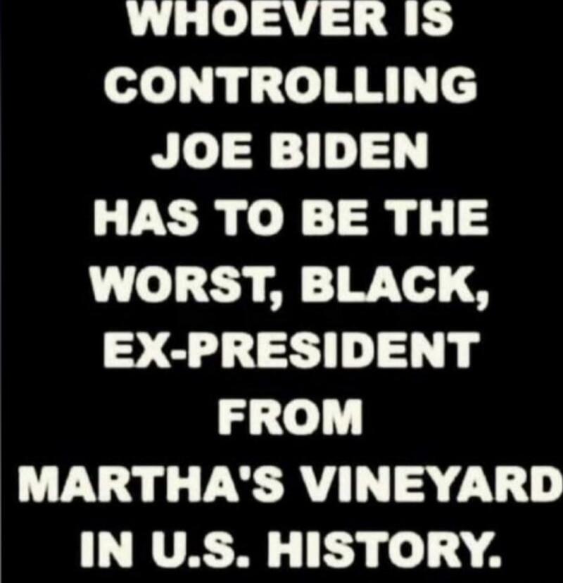 WHOEVER IS CONTROLLING JOE BIDEN HAS TO BE THE WORST, BLACK, EX-PRESIDENT FROM MARTHA'S VINEYARD IN U.S. HISTORY.