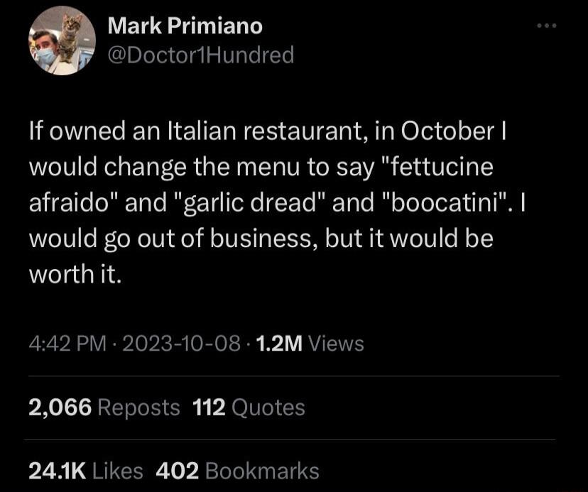 Mark Primiano Doctor1Hundred If owned an Italian restaurant in October would change the menu to say fettucine afraido and garlic dread and boocatini would go out of business but it would be worthiit 442 PM 2023 10 08 12M Views 2066 Reposts 112 Quotes LN QRECER T BRI IS