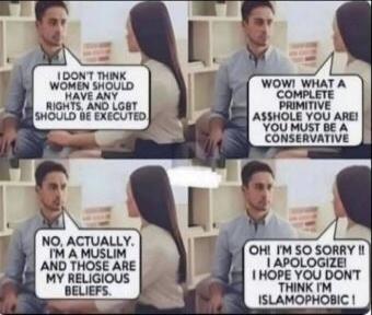 I don't think women should have any rights, and LGBT should be executed. WOW! WHAT A COMPLETE PRIMITIVE ASSHOLE YOU ARE! YOU MUST BE A CONSERVATIVE. NO, ACTUALLY. I'M A MUSLIM AND THOSE ARE MY RELIGIOUS BELIEFS. OH! I'M SO SORRY!! I APOLOGIZE! I HOPE YOU DON'T THINK I'M ISLAMOPHOBIC!