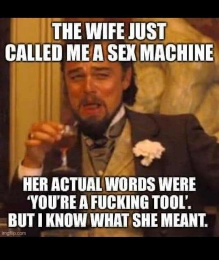THE WIFE JUST CALLED MEA SEX MACHINE o HER ACTUAL WORDS WERE YOURE A FUCKING TOOL BUT KNOW WHAT SHE MEANT