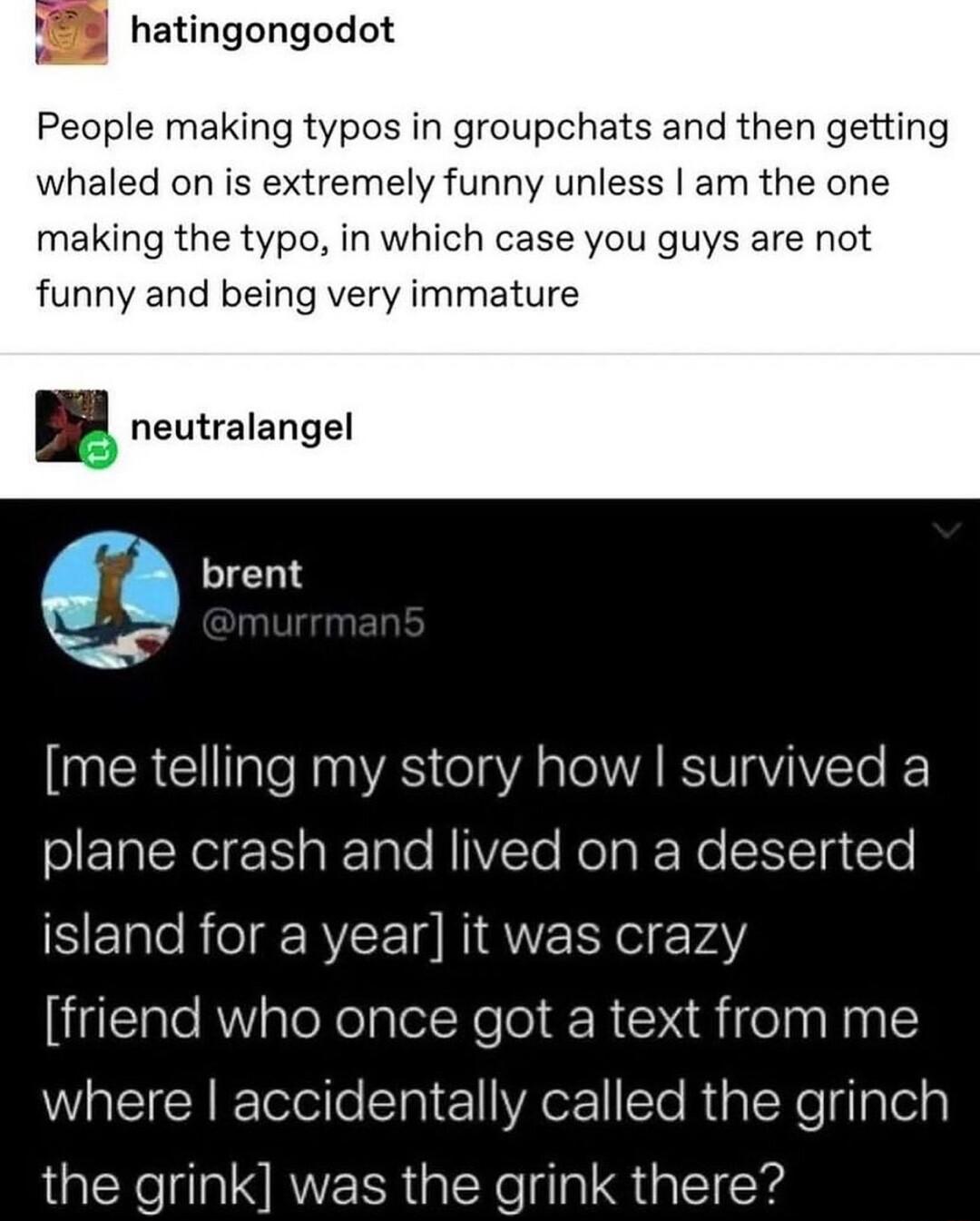 178 hatingongodot People making typos in groupchats and then getting whaled on is extremely funny unless am the one making the typo in which case you guys are not funny and being very immature neutralangel me telling my story how survived a olETa Y s RTalo NIVZCTe RolaRNo SICTa lel SEIleRelg RY LT RIQWE Y olrvAY Ll R aleXelplel Ye R Rifeln Ny lE WHEICHETelle i1 Aex Te RialeReglyTela the grink was 