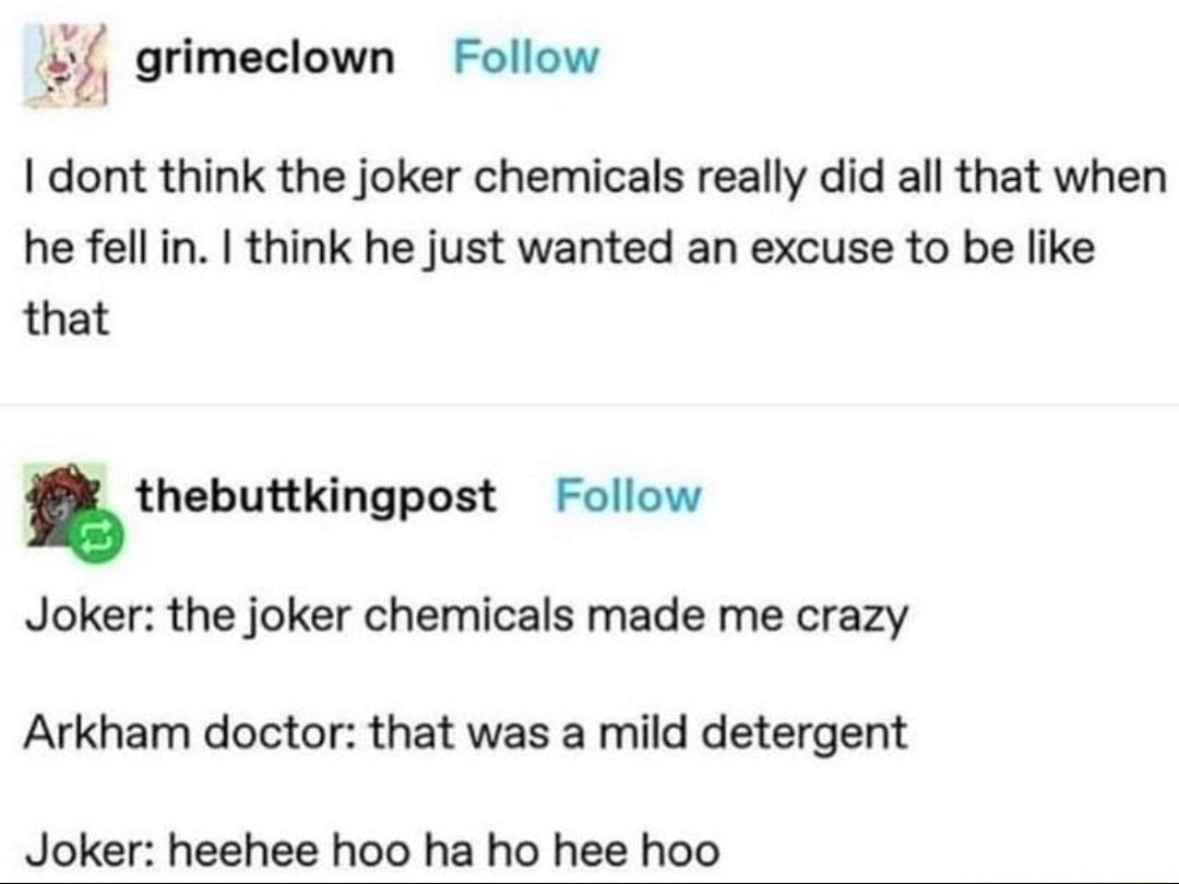 v o l grimeclown Follow dont think the joker chemicals really did all that when he fell in think he just wanted an excuse to be like that thebuttkingpost Follow Joker the joker chemicals made me crazy Arkham doctor that was a mild detergent Joker heehee hoo ha ho hee hoo