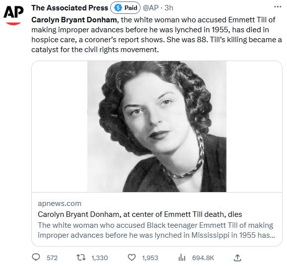 AP The Associated Press Carolyn Bryant Donham the white woman who accused Emmett Till of making improper advances before he was lynched n 1955 has died in hospice care a coroners report shows She was 88 Tils kiling became a catalyst for the civilights movement apnewscom Carolyn Bryant Donham at center of Emmett Til death dies The white woman who accused Black teenager Emmett Tl of making improper 