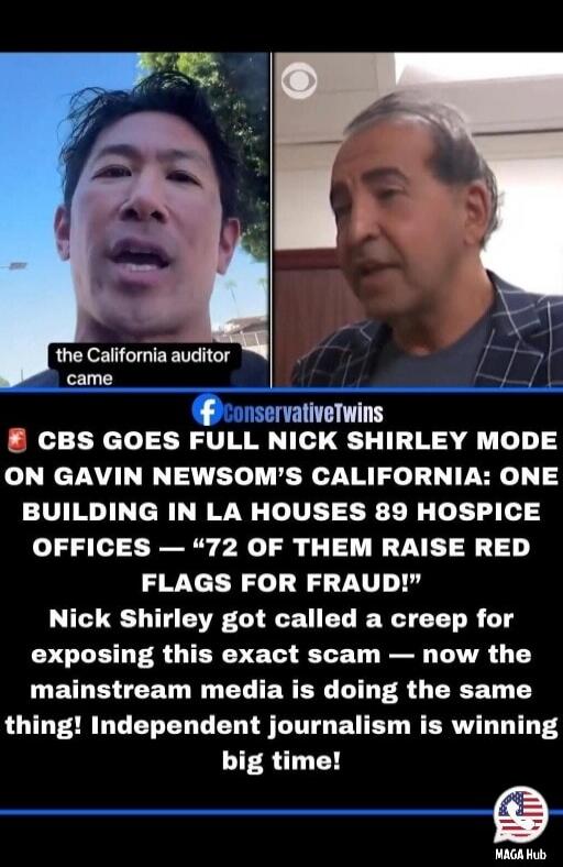 the California auditor came. CBS GOES FULL NICK SHIRLEY MODE ON GAVIN NEWSOM'S CALIFORNIA: ONE BUILDING IN LA HOUSES 89 HOSPICE OFFICES — '72 OF THEM RAISE RED FLAGS FOR FRAUD!' Nick Shirley got called a creep for exposing this exact scam — now the mainstream media is doing the same thing! Independent journalism is winning big time!