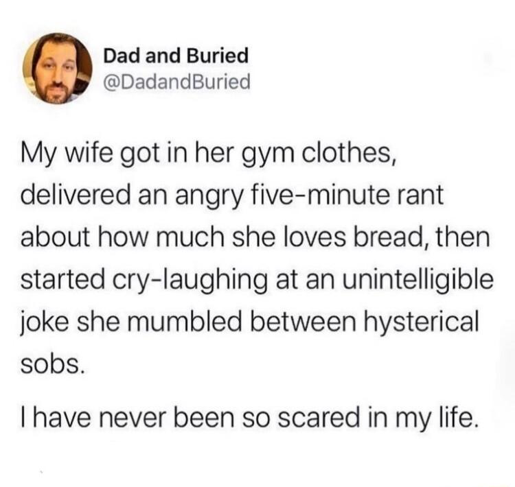 Dad and Buried DadandBuried My wife got in her gym clothes delivered an angry five minute rant about how much she loves bread then started cry laughing at an unintelligible joke she mumbled between hysterical sobs have never been so scared in my life