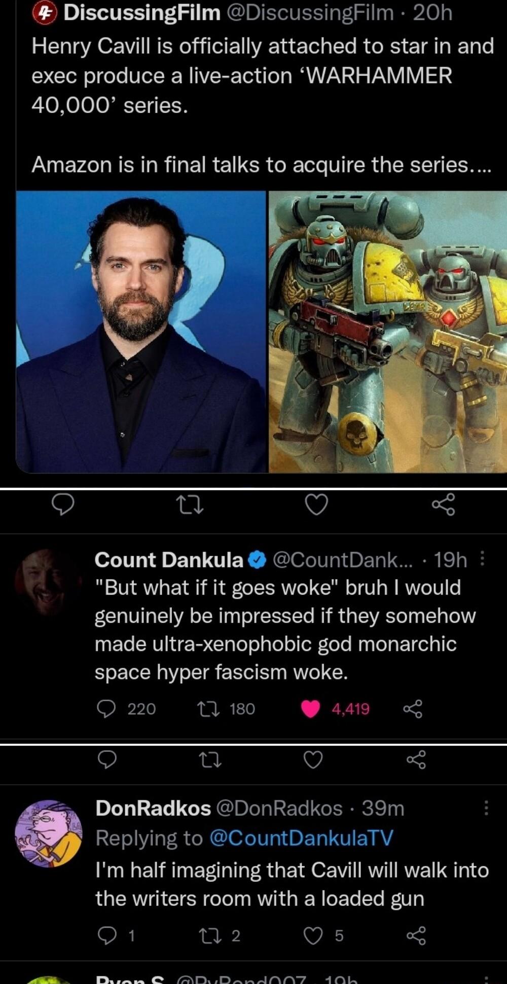 DiscussingFilm DiscussingFilm 20h Henry Cavill is officially attached to star in and exec produce a live action WARHAMMER 40000 series Amazon is in final talks to acquire the series V Count Dankula CountDank 19h But what if it goes woke bruh would genuinely be impressed if they somehow made ultra xenophobic god monarchic space hyper fascism woke Q 220 17 180 W a4 Qo e Q DonRadkos DonRadkos 39m IV 