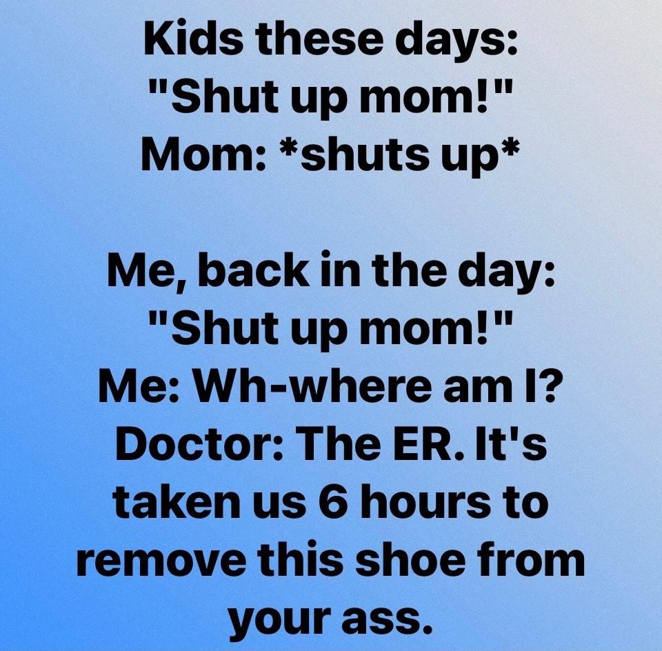 Kids these days Shut up mom Mom shuts up Me back in the day Shut up mom Me Wh where am 1 Doctor The ER Its taken us 6 hours to remove this shoe from your ass