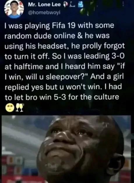 Mr Lone Lee I homebwoyi i was playing Fifa 19 with some random dude online he was using his headset he prolly forgot to turn it off So was leading 3 0 at halftime and heard him say if 1 win will u sleepover And a girl replied yes but u wont win had to let bro win 5 3 for the culture on