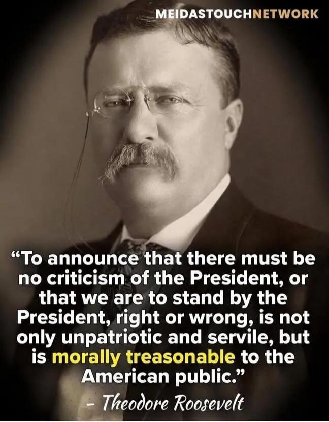 MEIDASTOUCHNETWORK
“To announce that there must be no criticism of the President, or that we are to stand by the President, right or wrong, is not only unpatriotic and servile, but is morally treasonable to the American public.” - Theodore Roosevelt