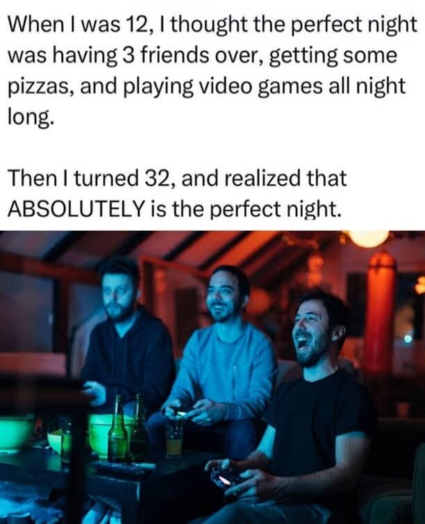 When I was 12, I thought the perfect night was having 3 friends over, getting some pizzas, and playing video games all night long.

Then I turned 32, and realized that ABSOLUTELY is the perfect night.
