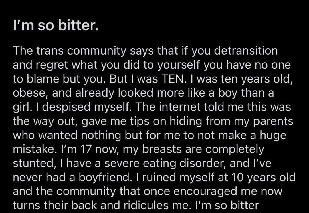 rdetrans uDisastrous Topic 450 3 desisted female Im so bitter The trans community says that if you detransition and regret what you did to yourself you have no one to blame but you But was TEN was ten years old obese and already looked more like a boy than a girl despised myself The internet told me this was the way out gave me tips on hiding from my parents who wanted nothing but for me to not ma