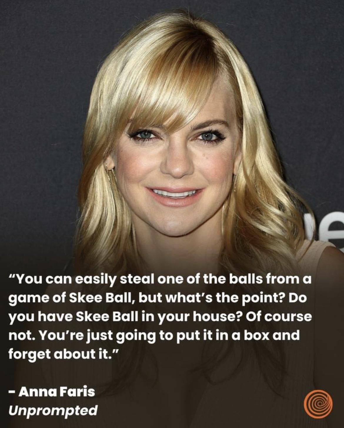 F You can easily steal one of the balls from a game of Skee Ball but whats the point Do you have Skee Ball in your house Of course not Youre just going to putitin a box and forget about it AnnaFaris Unprompted