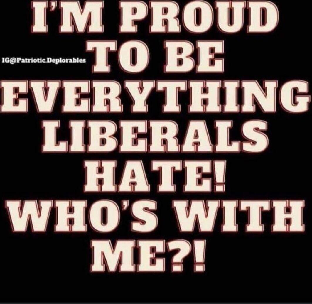I'M PROUD TO BE EVERYTHING LIBERALS HATE! WHO'S WITH ME?!