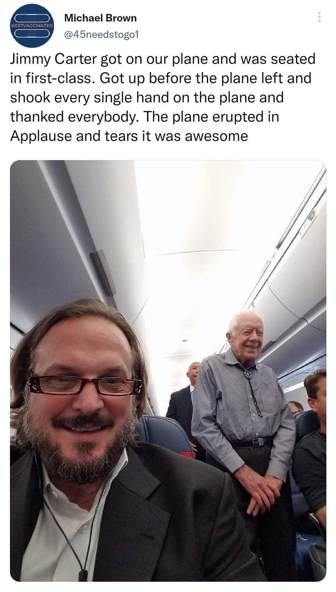 Michael Brown 45needstogol Jimmy Carter got on our plane and was seated in first class Got up before the plane left and shook every single hand on the plane and thanked everybody The plane erupted in Applause and tears it was awesome