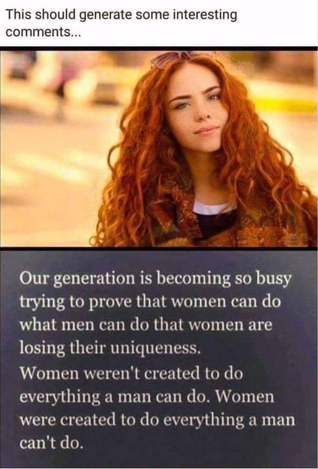 This should generate some interest comments Our generation is becoming so busy trying to prove that women can do what men can do that women are losing their uniqueness Women werent created to do everything a man can do Women were created to do everything a man cant do