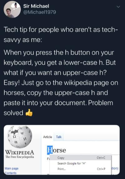 Q sir Michael Aichaell Tech tip for people who arent as tech savvy as me When you press the h button on your keyboard you get a lower case h But what if you want an upper case h SESVIN VIS FeloR R p IR oLt N ETe Yoy horses copy the upper case h and paste it into your document Problem solved oy WiapepiA orse