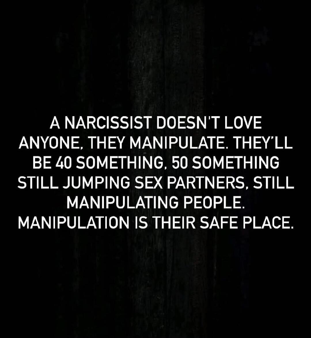 A NARCISSIST DOESN'T LOVE ANYONE, THEY MANIPULATE. THEY'LL BE 40 SOMETHING, 50 SOMETHING STILL JUMPING SEX PARTNERS, STILL MANIPULATING PEOPLE. MANIPULATION IS THEIR SAFE PLACE. Session ID: 1010047.