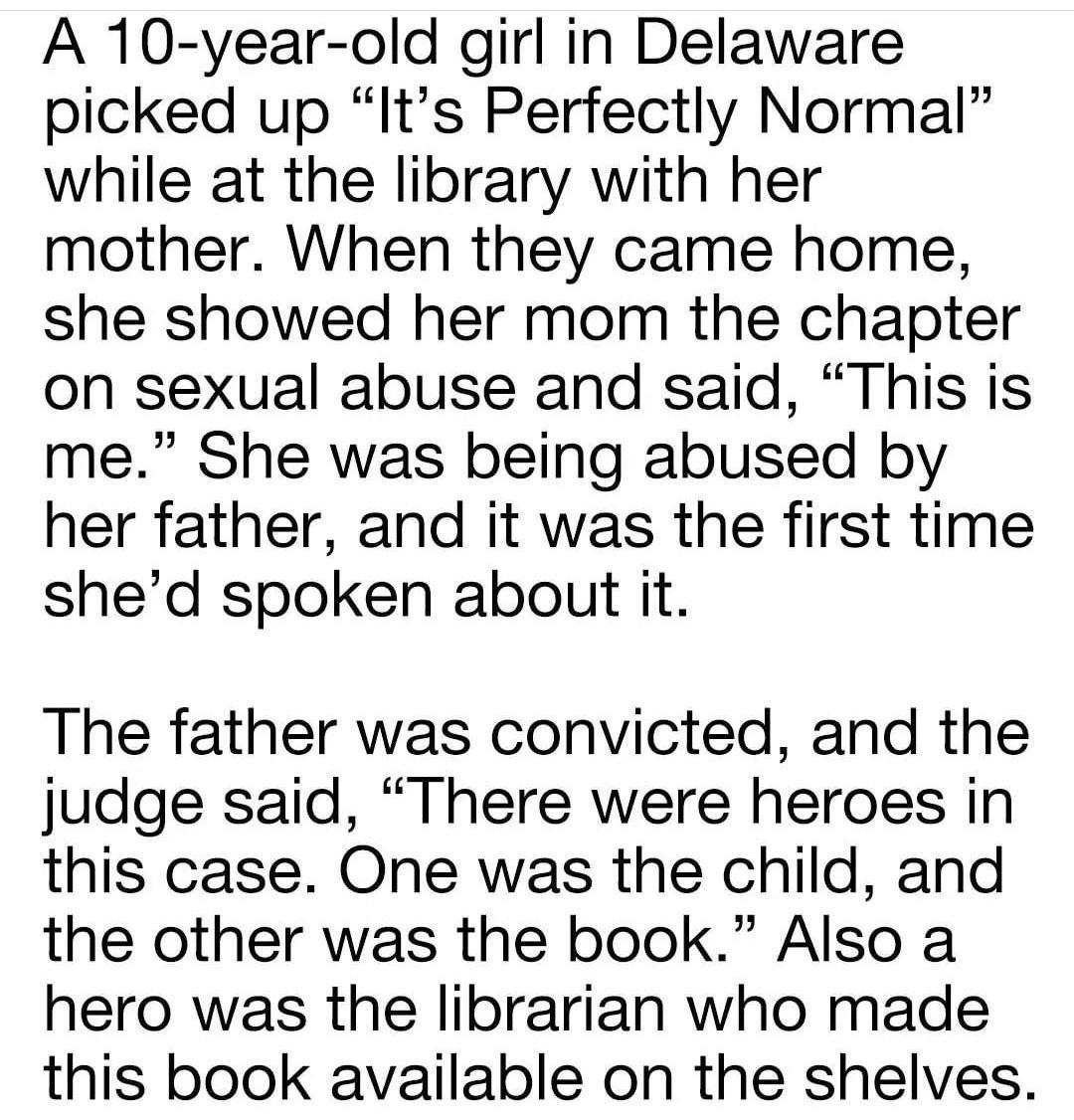 A 10 year old girl in Delaware picked up Its Perfectly Normal while at the library with her mother When they came home she showed her mom the chapter on sexual abuse and said This is me She was being abused by her father and it was the first time shed spoken about it The father was convicted and the judge said There were heroes in this case One was the child and the other was the book Also a hero 