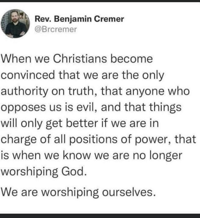 Rev Benjamin Cremer Bre o1 When we Christians become convinced that we are the only authority on truth that anyone who opposes us is evil and that things will only get better if we are in charge of all positions of power that is when we know we are no longer worshiping God We are worshiping ourselves