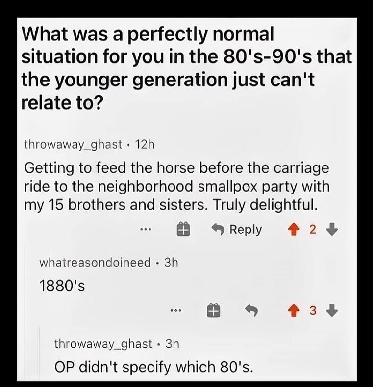 What was a perfectly normal situation for you in the 80's-90's that the younger generation just can't relate to? Getting to feed the horse before the carriage ride to the neighborhood smallpox party with my 15 brothers and sisters. Truly delightful. 1880's. OP didn't specify which 80's.
