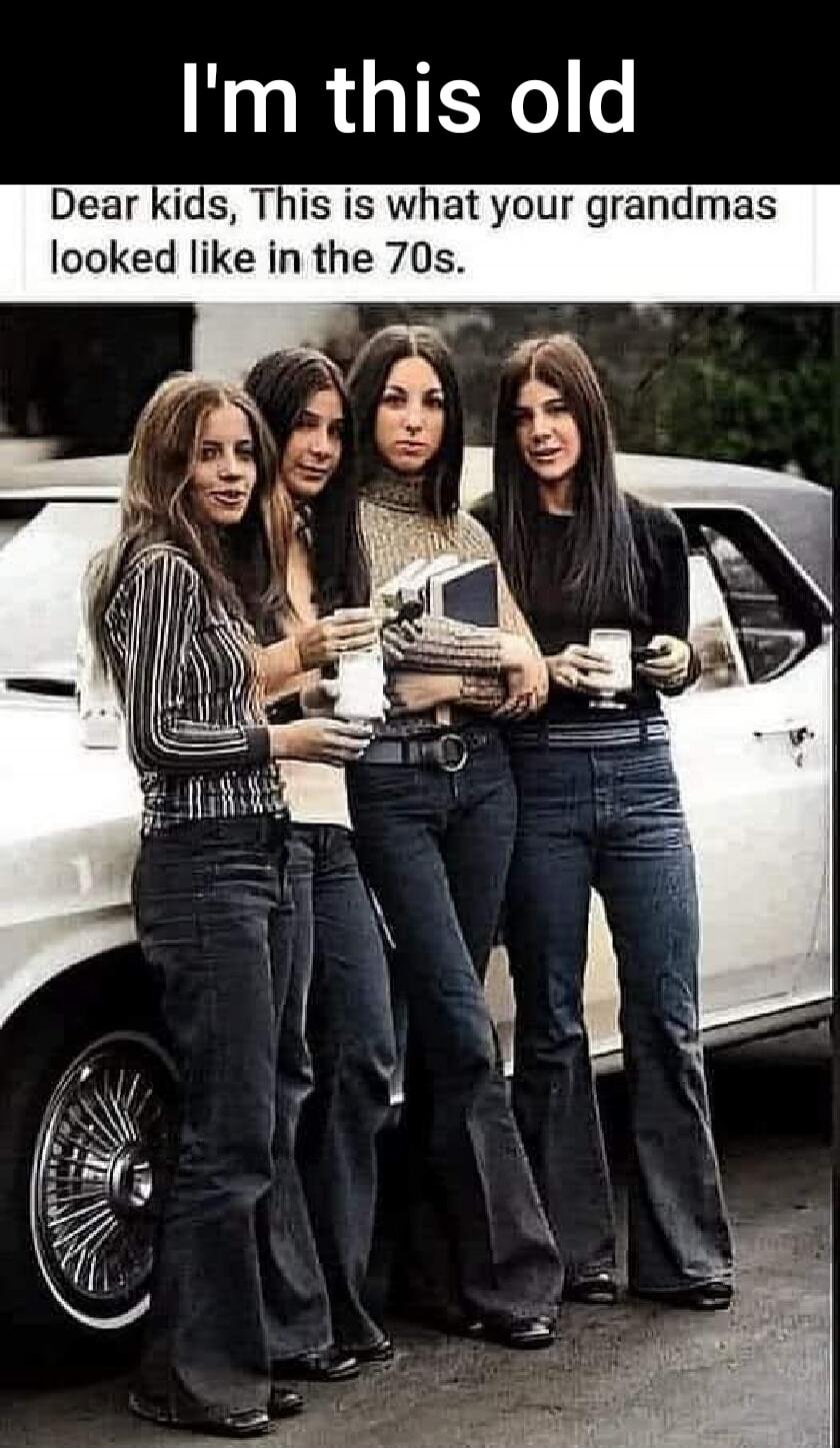 I'm this old Dear kids, This is what your grandmas looked like in the 70s.