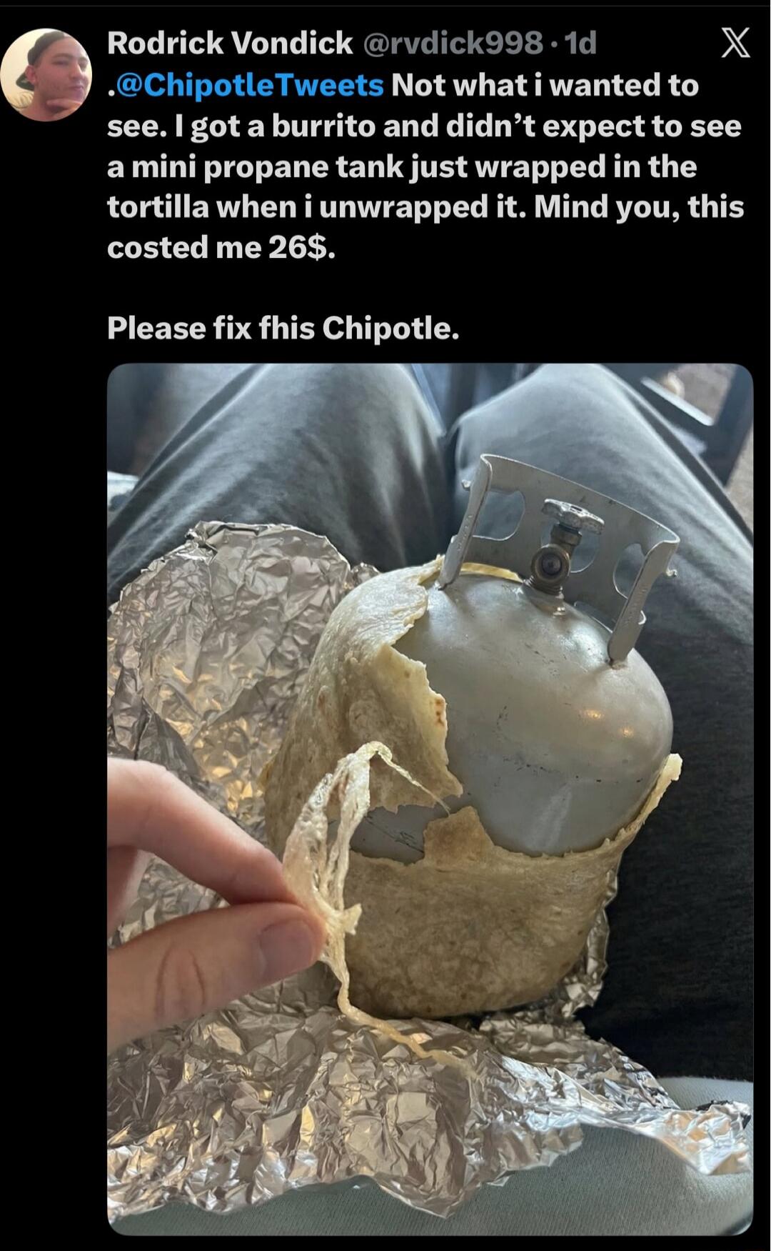 .@ChipotleTweets Not what i wanted to see. I got a burrito and didn’t expect to see a mini propane tank just wrapped in the tortilla when i unwrapped it. Mind you, this costed me 26$.

Please fix this Chipotle.