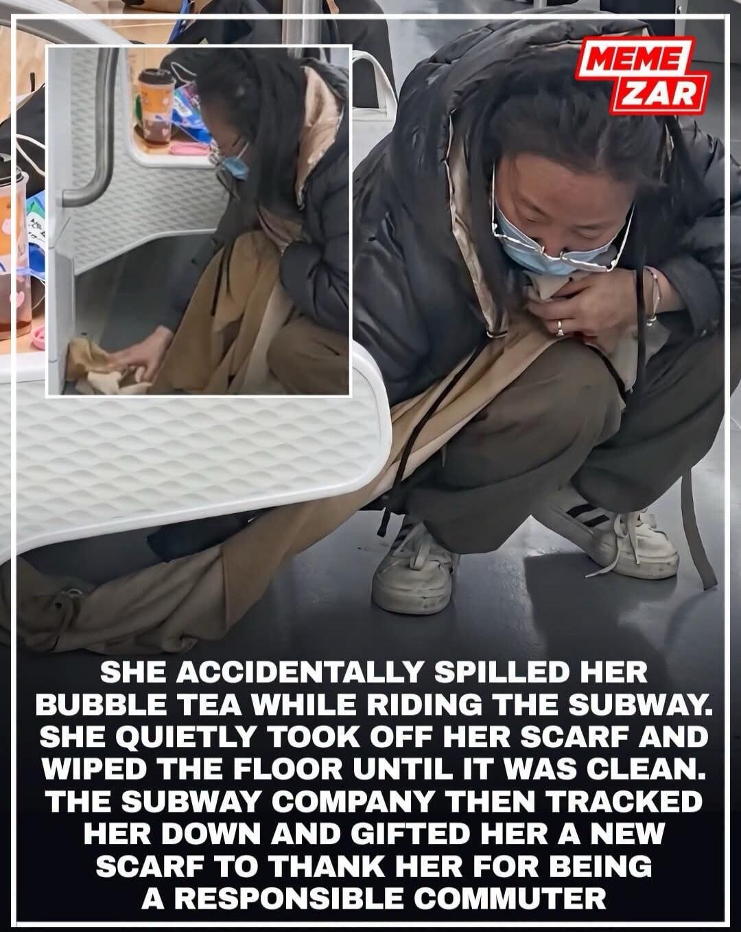 SHE ACCIDENTALLY SPILLED HER BUBBLE TEA WHILE RIDING THE SUBWAY. SHE QUIETLY TOOK OFF HER SCARF AND WIPED THE FLOOR UNTIL IT WAS CLEAN. THE SUBWAY COMPANY THEN TRACKED HER DOWN AND GIFTED HER A NEW SCARF TO THANK HER FOR BEING A RESPONSIBLE COMMUTER. MEME ZAR