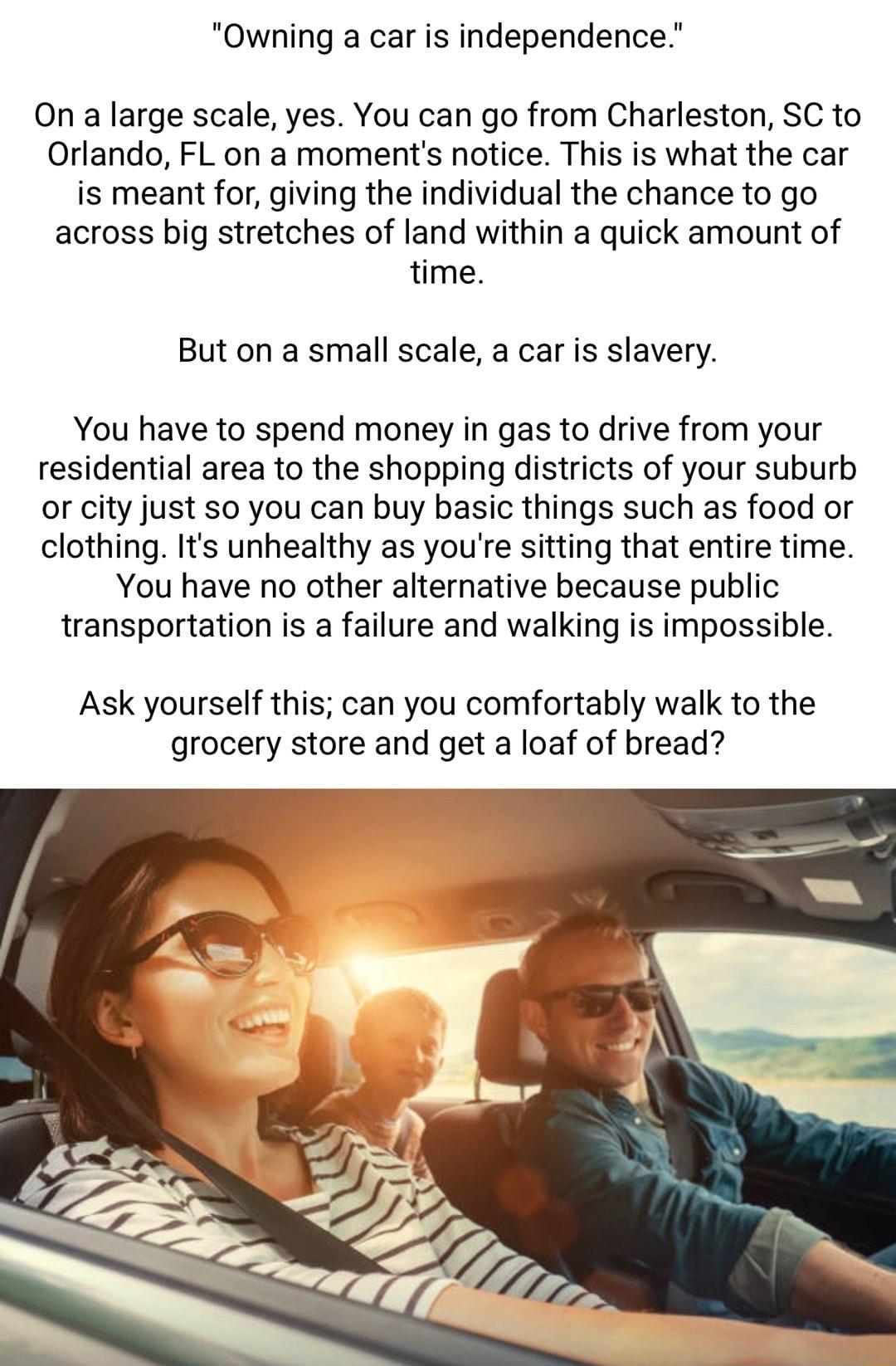 Owning a car is independence On a large scale yes You can go from Charleston SC to Orlando FL on a moments notice This is what the car is meant for giving the individual the chance to go across big stretches of land within a quick amount of time But on a small scale a car is slavery You have to spend money in gas to drive from your residential area to the shopping districts of your suburb or city 