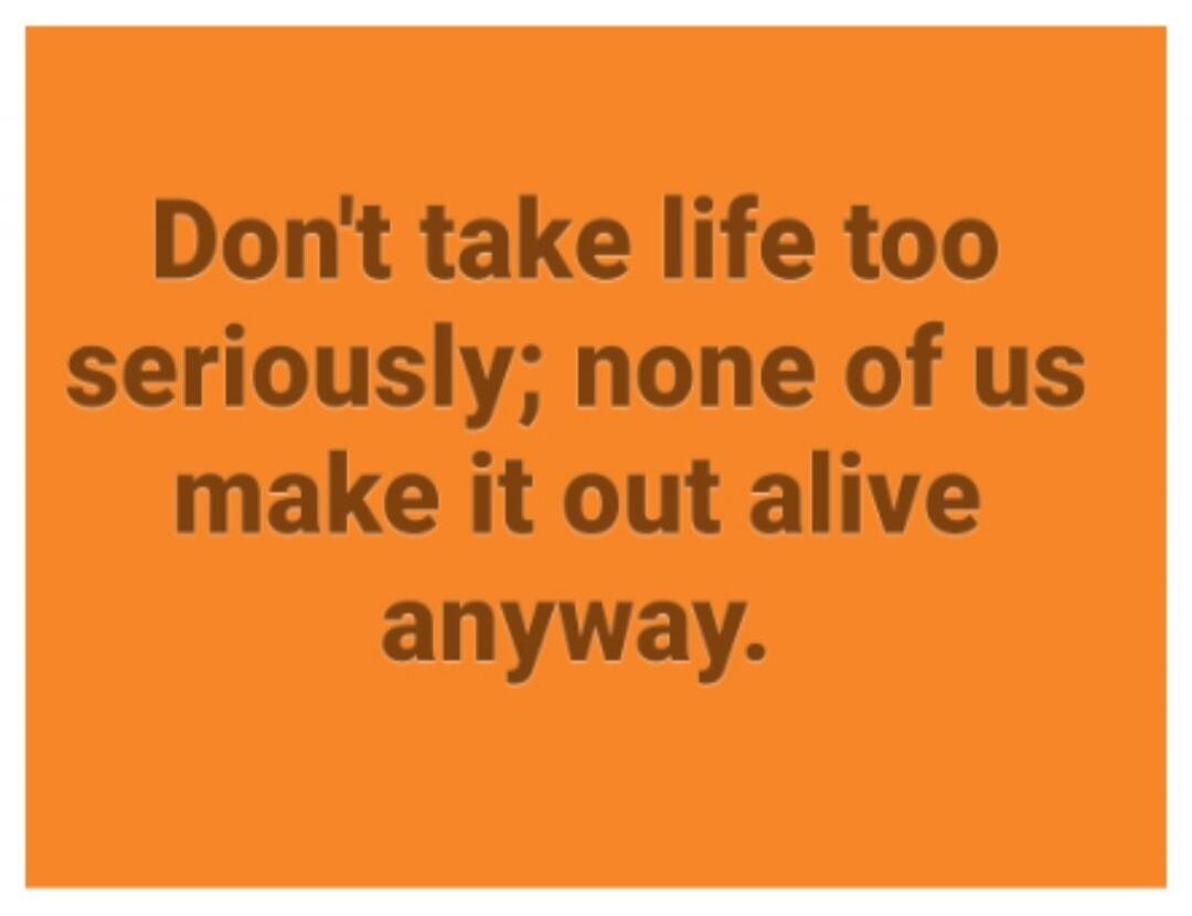 Don't take life too seriously; none of us make it out alive anyway.