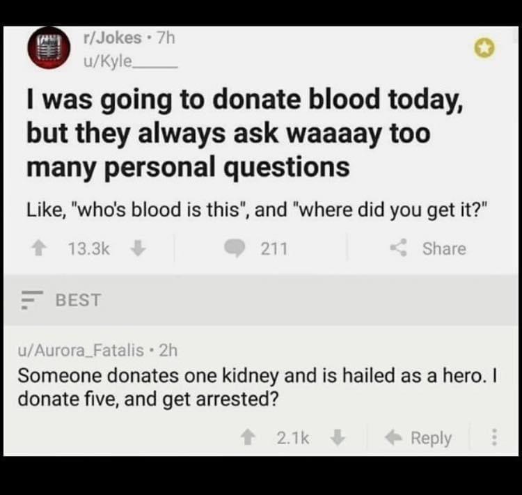 was going to donate blood today but they always ask waaaay too many personal questions Like whos blood is this and where did you get it Someone donates one kidney and is hailed as a hero donate five and get arrested