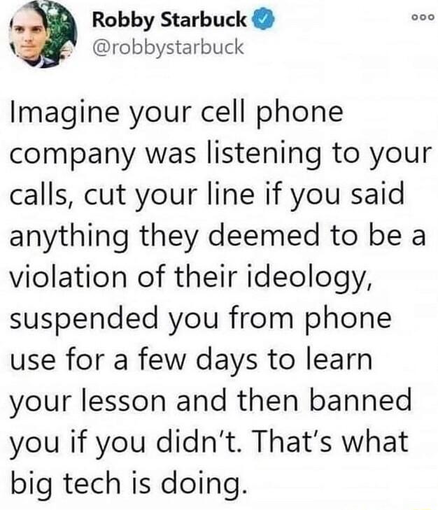 _3 Robby Starbuck Y robbystarbuck Imagine your cell phone company was listening to your calls cut your line if you said anything they deemed to be a violation of their ideology suspended you from phone use for a few days to learn your lesson and then banned you if you didnt Thats what big tech is doing