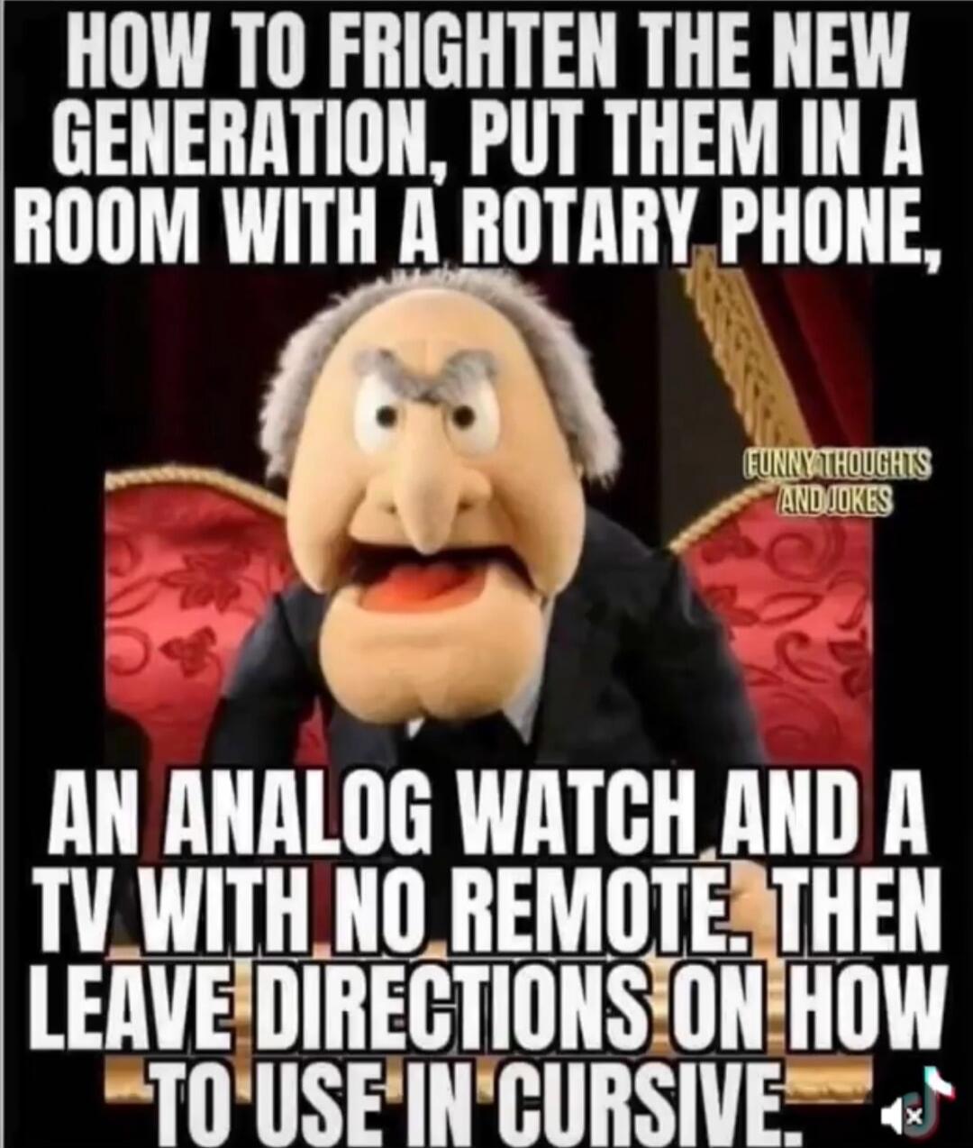 HOW TO FRIGHTEN THE NEW GENERATION, PUT THEM IN A ROOM WITH A ROTARY PHONE, AN ANALOG WATCH AND A TV WITH NO REMOTE. THEN LEAVE DIRECTIONS ON HOW TO USE IN CURSIVE. FUNNY THOUGHTS AND JOKES