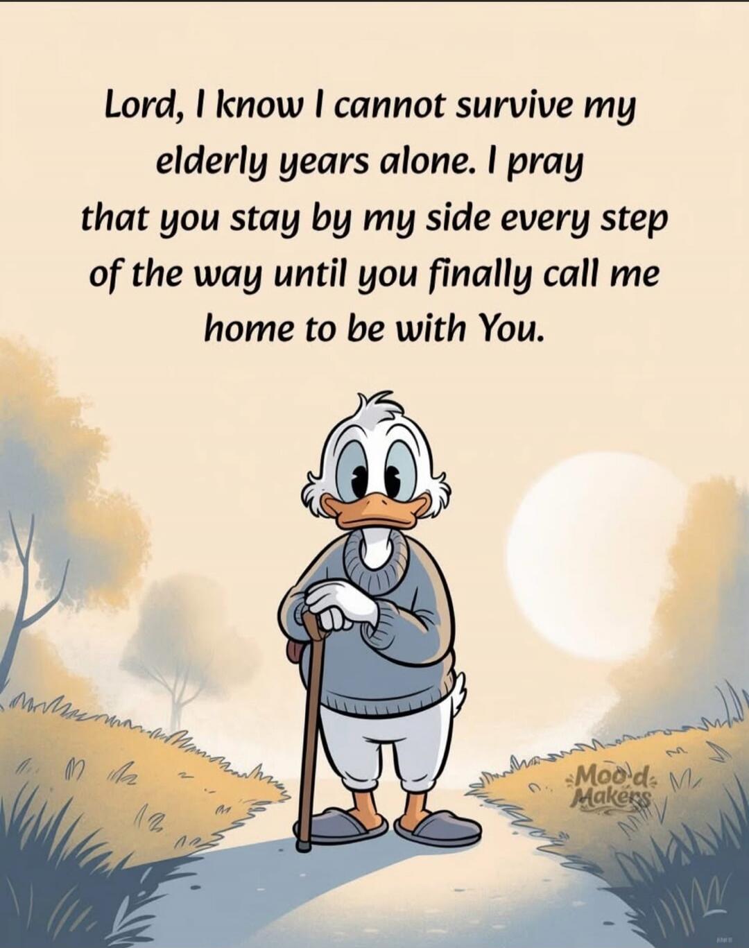 Lord, I know I cannot survive my elderly years alone. I pray that you stay by my side every step of the way until you finally call me home to be with You.