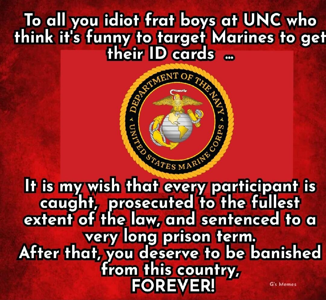 To all you idiot frat boys at UNC who think it's funny to target Marines to get their ID cards ...

It is my wish that every participant is caught, prosecuted to the fullest extent of the law, and sentenced to a very long prison term. After that, you deserve to be banished from this country, FOREVER!