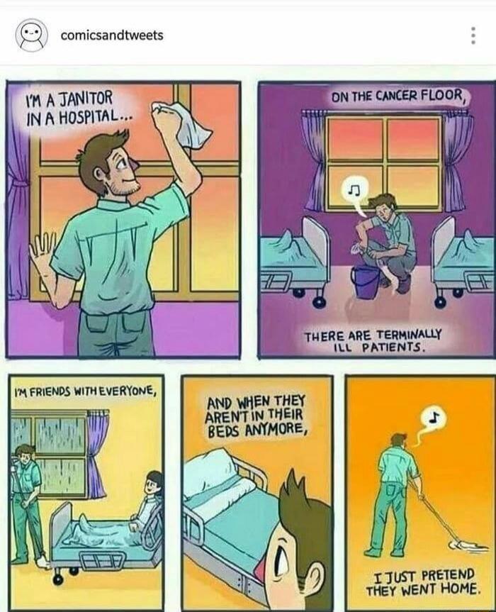 I'M A JANITOR IN A HOSPITAL... ON THE CANCER FLOOR, THERE ARE TERMINALLY ILL PATIENTS. I'M FRIENDS WITH EVERYONE, AND WHEN THEY AREN'T IN THEIR BEDS ANYMORE, I JUST PRETEND THEY WENT HOME.