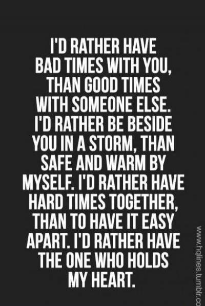I'D RATHER HAVE BAD TIMES WITH YOU, THAN GOOD TIMES WITH SOMEONE ELSE. I'D RATHER BE BESIDE YOU IN A STORM, THAN SAFE AND WARM BY MYSELF. I'D RATHER HAVE HARD TIMES TOGETHER, THAN TO HAVE IT EASY APART. I'D RATHER HAVE THE ONE WHO HOLDS MY HEART.