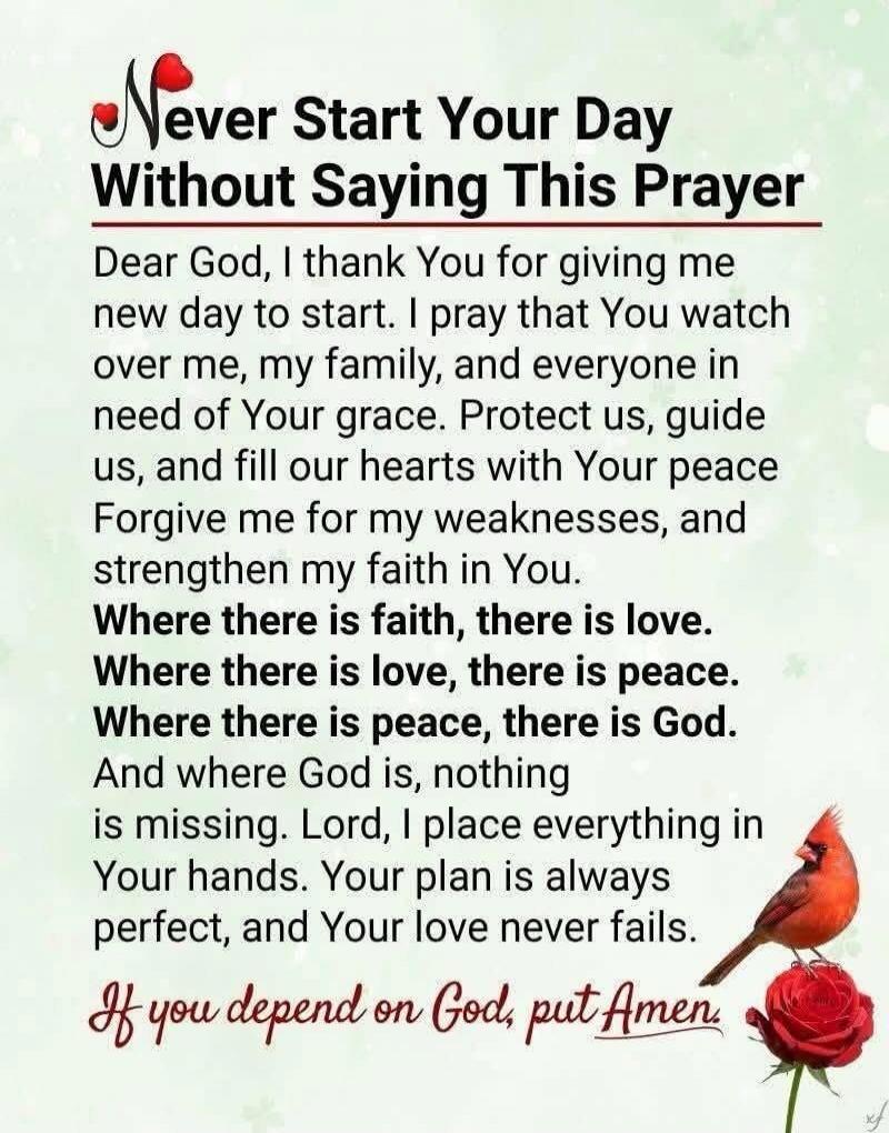 Never Start Your Day Without Saying This Prayer\n\nDear God, I thank You for giving me new day to start. I pray that You watch over me, my family, and everyone in need of Your grace. Protect us, guide us, and fill our hearts with Your peace Forgive me for my weaknesses, and strengthen my faith in You.\n\nWhere there is faith, there is love.\nWhere 