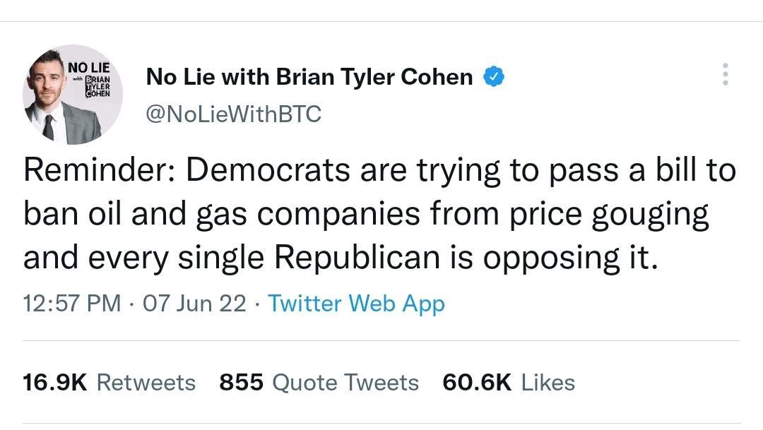 gvf s No Lie with Brian Tyler Cohen NoLieWithBTC 3 Reminder Democrats are trying to pass a bill to ban oil and gas companies from price gouging and every single Republican is opposing it 1257 PM 07 Jun 22 Twitter Web App 169K Retweets 855 Quote Tweets 606K Likes