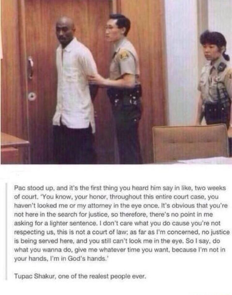Pac stood up and its the first thing you heard him say in like two weeks of court You kniow your honor throughout this entire court case you havent looked me or my attomey in the eye once Its obvious that youre not here in the search for justice 5o therefore theres no point in me asking for a ighter sentence dont care what you do cause youre not respecting us this s not a court of law as far as Im