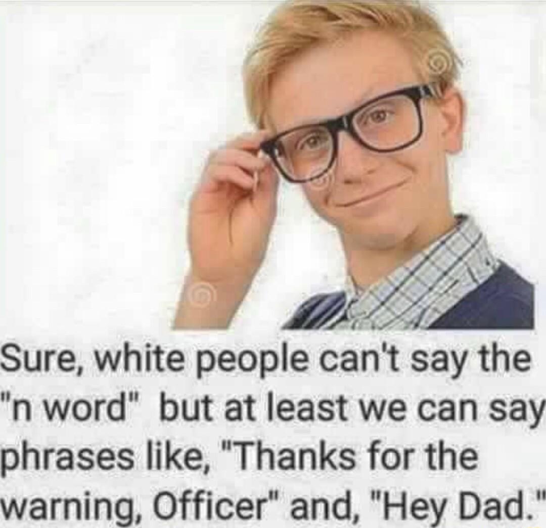 e Sure white people cant say the n word but at least we can say phrases like Thanks for the warning Officer and Hey Dad
