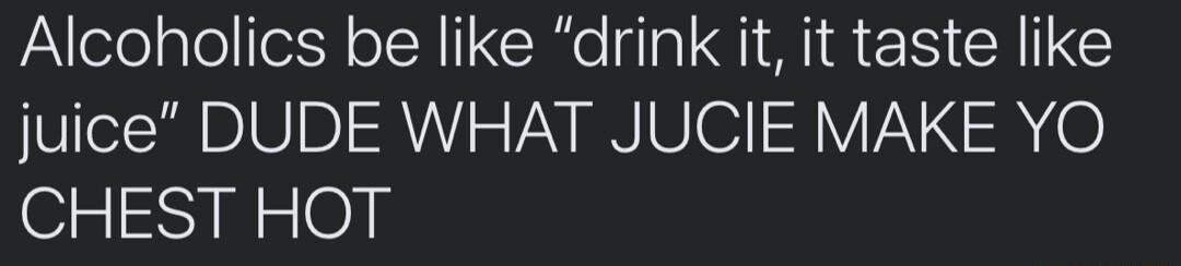 Alcoholics be like drink it it taste like juice DUDE WHAT JUCIE MAKE YO CHEST HOT