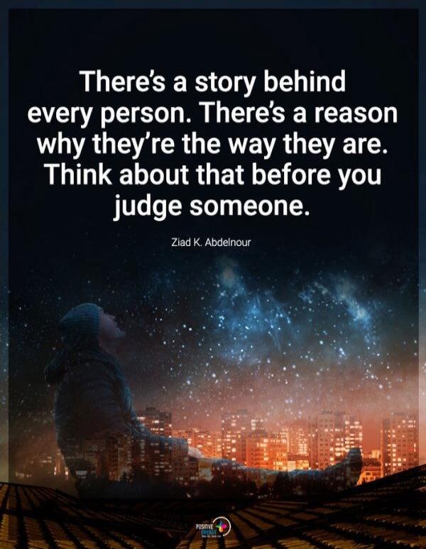 There's a story behind every person. There's a reason why they're the way they are. Think about that before you judge someone. Ziad K. Abdelnour