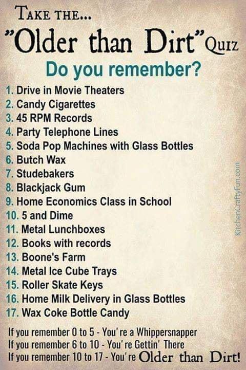 TAKE THE Older than Dirtque Do you remember 1 Drive in Movie Theaters 2 Candy Cigarettes 3 45 RPM Records 4 Party Telephone Lines 5 Soda Pop Machines with Glass Bottles 6 Butch Wax 7 Studebakers 8 Blackjack Gum 9 Home Economics Class in School 10 5 and Dime 11 Metal Lunchboxes 12 Books with records 13 Boones Farm 14 Metal Ice Cube Trays 15 Roller Skate Keys 16 Home Milk Delivery in Glass Bottles 1