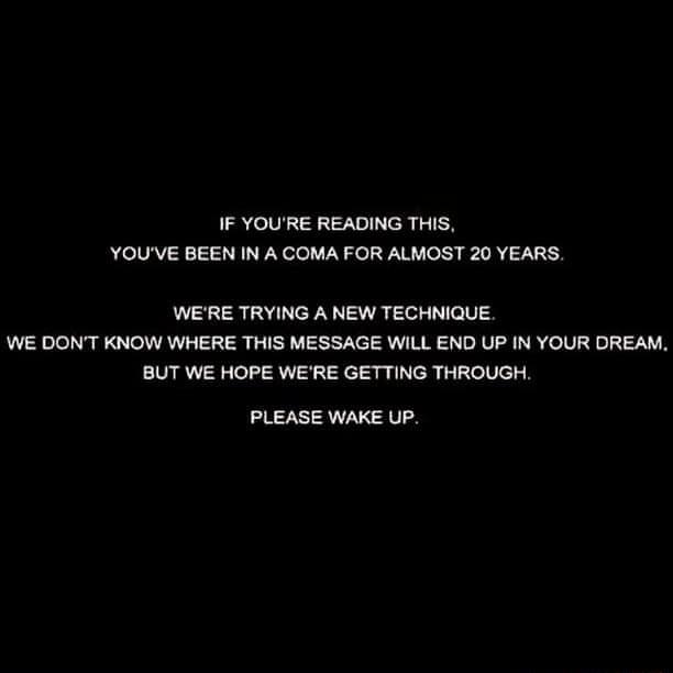 IF YOURE READING THIS YOUVE BEEN IN A COMA FOR ALMOST 20 YEARS WERE TRYING A NEW TECHNIQUE WE DONT KNOW WHERE THIS MESSAGE WILL END UP IN YOUR DREAM BUT WE HOPE WERE GETTING THROUGH PLEASE WAKE UP