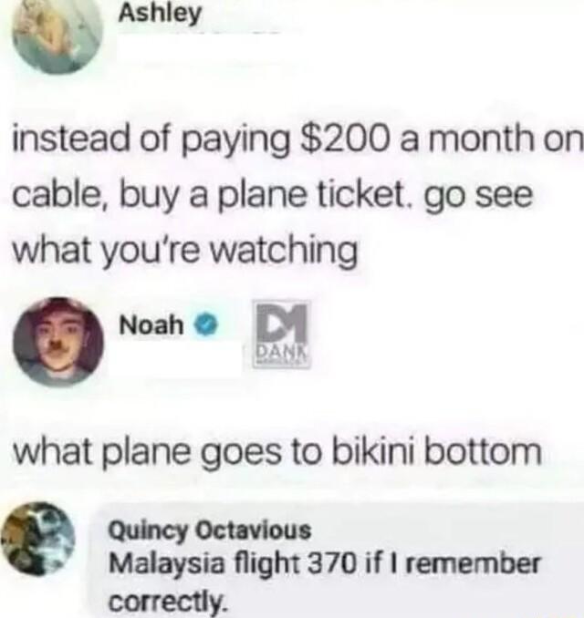W instead of paying 200 a month on cable buy a plane ticket go see what youre watching o what plane goes to bikini bottom Quincy Octavious Malaysia flight 370 if remember correctly