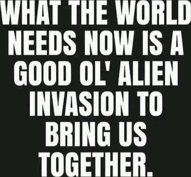 WHAT THE WORLD NEEDS NOW IS A GOOD OL' ALIEN INVASION TO BRING US TOGETHER.