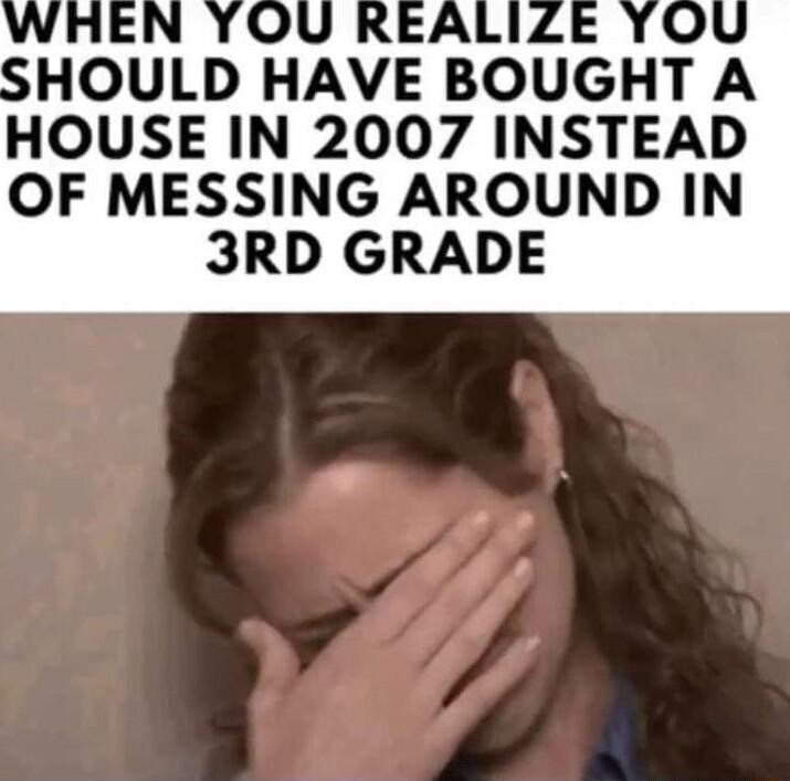 HOULD HAVE BOUGHT A HOUSE IN 2007 INSTEAD OF MESSING AROUND IN 3RD GRADE