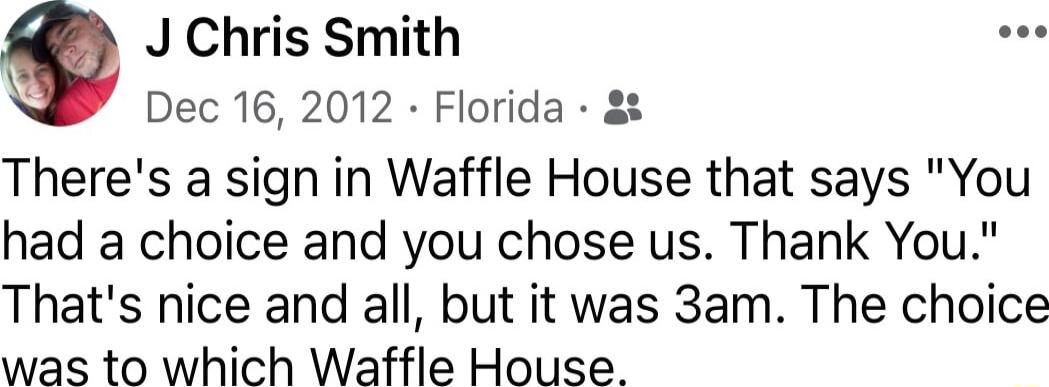 J Chris Smith Dec 16 2012 Florida Theres a sign in Waffle House that says You had a choice and you chose us Thank You Thats nice and all but it was 3am The choice was to which Waffle House