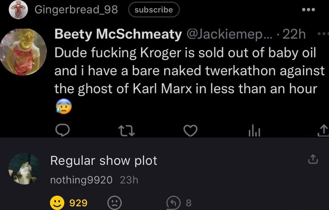 Gingerbread 98 subscribe Beety McSchmeaty Jackiemep 22h Dude fucking Kroger is sold out of baby oil ENC R EVERE Y EIER ENERUEETG G EEE T the ghost of Karl Marx in less than an hour L 0 V il o Regular show plot ful 3 nothing9920 23h 929 O s